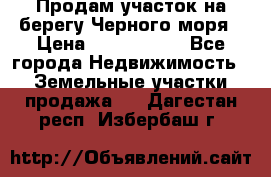 Продам участок на берегу Черного моря › Цена ­ 4 300 000 - Все города Недвижимость » Земельные участки продажа   . Дагестан респ.,Избербаш г.